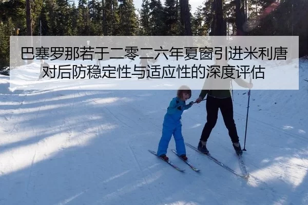 巴塞罗那若于二零二六年夏窗引进米利唐对后防稳定性与适应性的深度评估