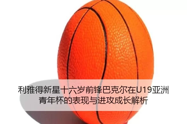 利雅得新星十六岁前锋巴克尔在U19亚洲青年杯的表现与进攻成长解析