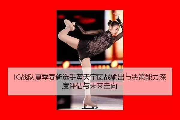IG战队夏季赛新选手黄天宇团战输出与决策能力深度评估与未来走向